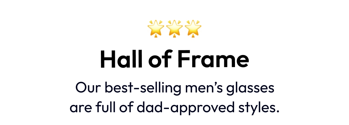 QAL QN2 QNP 3 Hall of Frame Our best-selling mens glasses are full of dad-approved styles. 