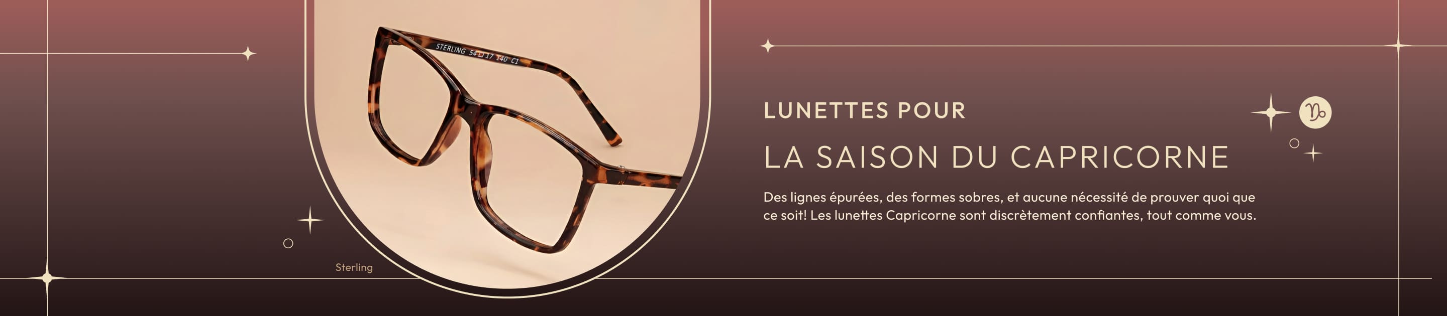 Lunettes pour la saison du Capricorne Des lignes épurées, des formes sobres, et aucune nécessité de prouver quoi que ce soit! Les lunettes Capricorne sont discrètement confiantes, tout comme vous.